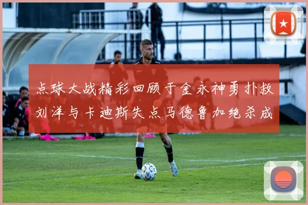 点球大战精彩回顾于金永神勇扑救刘洋与卡迪斯失点马德鲁加绝杀成英雄